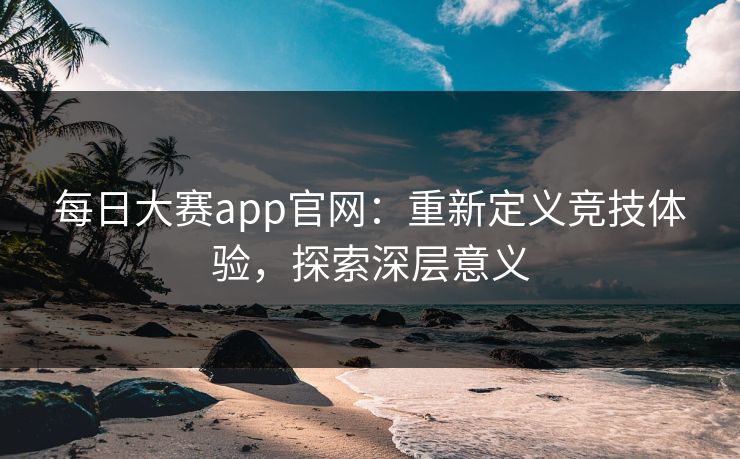 每日大赛app官网：重新定义竞技体验，探索深层意义