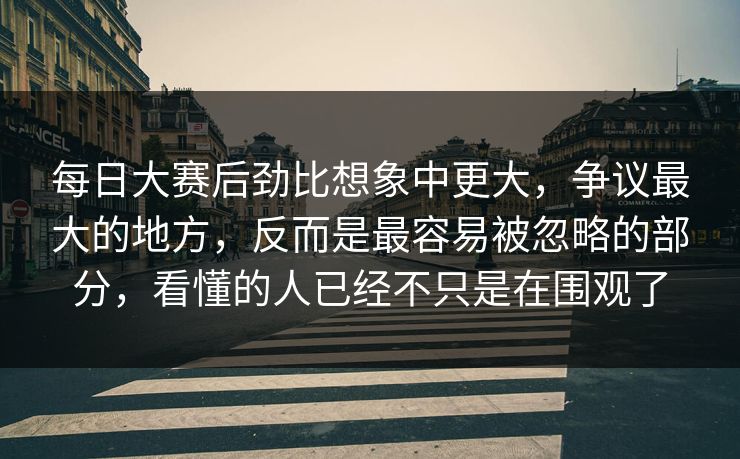 每日大赛后劲比想象中更大，争议最大的地方，反而是最容易被忽略的部分，看懂的人已经不只是在围观了
