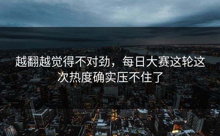 越翻越觉得不对劲，每日大赛这轮这次热度确实压不住了