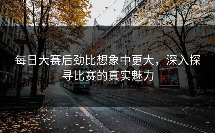 每日大赛后劲比想象中更大，深入探寻比赛的真实魅力