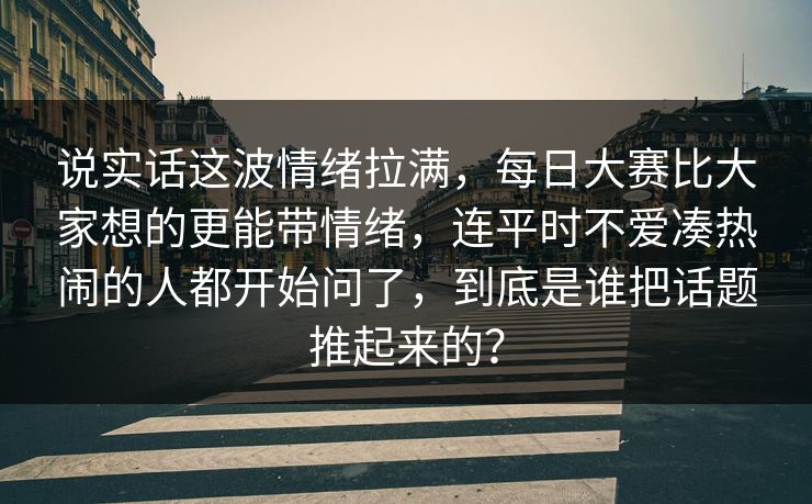 说实话这波情绪拉满，每日大赛比大家想的更能带情绪，连平时不爱凑热闹的人都开始问了，到底是谁把话题推起来的？