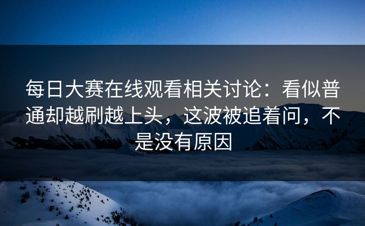 每日大赛在线观看相关讨论：看似普通却越刷越上头，这波被追着问，不是没有原因