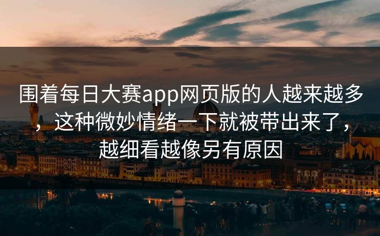 围着每日大赛app网页版的人越来越多,这种微妙情绪一下就被带出来了,越细看越像另有原因 围着每日大赛app网页版的人越来越多,这种微妙情绪一下就被带出来了,越细看越像另有原因
