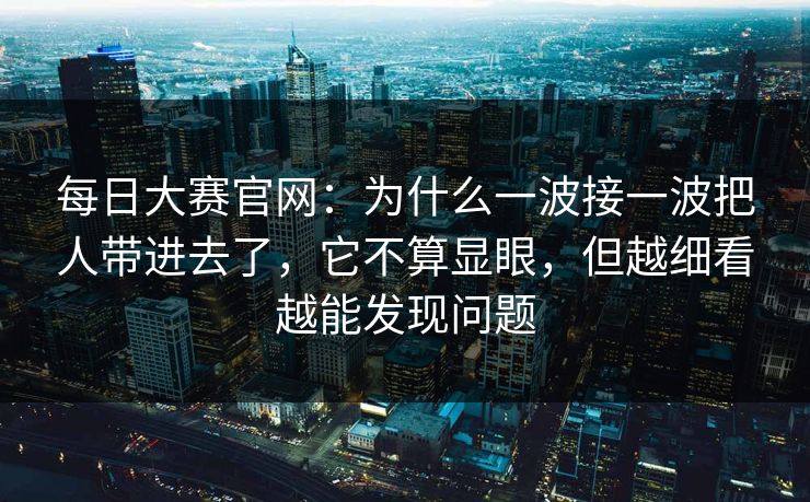 每日大赛官网：为什么一波接一波把人带进去了，它不算显眼，但越细看越能发现问题