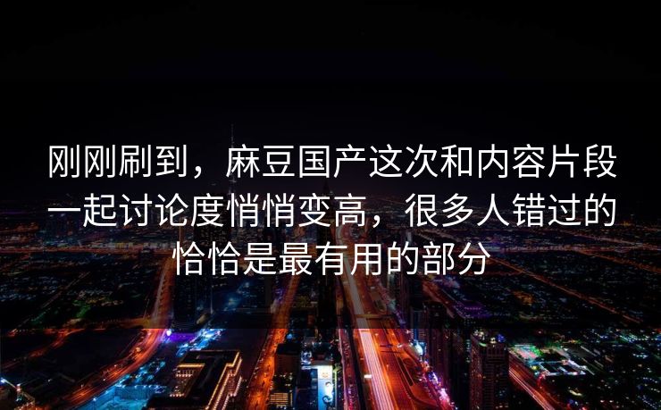刚刚刷到，麻豆国产这次和内容片段一起讨论度悄悄变高，很多人错过的恰恰是最有用的部分