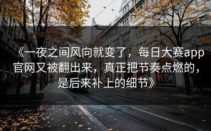 《一夜之间风向就变了，每日大赛app官网又被翻出来，真正把节奏点燃的，是后来补上的细节》
