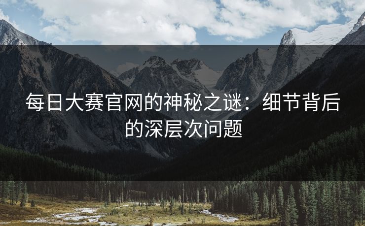 每日大赛官网的神秘之谜：细节背后的深层次问题