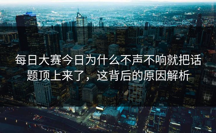 每日大赛今日为什么不声不响就把话题顶上来了，这背后的原因解析